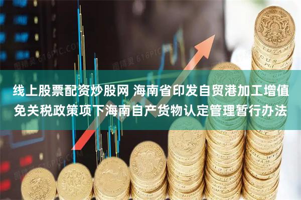 线上股票配资炒股网 海南省印发自贸港加工增值免关税政策项下海南自产货物认定管理暂行办法