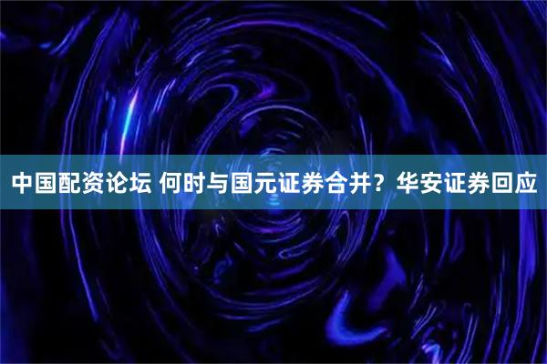 中国配资论坛 何时与国元证券合并？华安证券回应