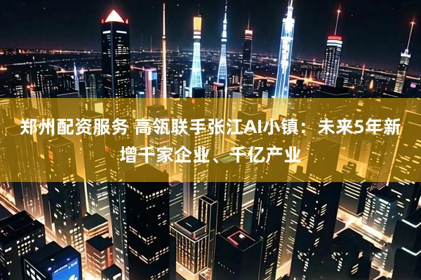 郑州配资服务 高瓴联手张江AI小镇：未来5年新增千家企业、千亿产业