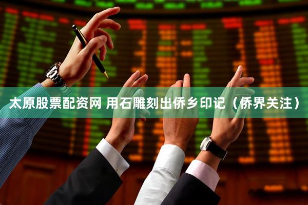 太原股票配资网 用石雕刻出侨乡印记（侨界关注）