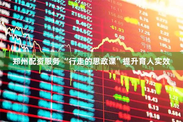 郑州配资服务 “行走的思政课”提升育人实效