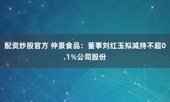 配资炒股官方 仲景食品：董事刘红玉拟减持不超0.1%公司股份