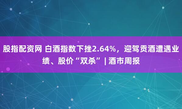 股指配资网 白酒指数下挫2.64%，迎驾贡酒遭遇业绩、股价“双杀” | 酒市周报