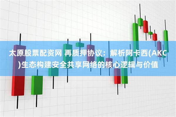 太原股票配资网 再质押协议：解析阿卡西(AKC)生态构建安全共享网络的核心逻辑与价值