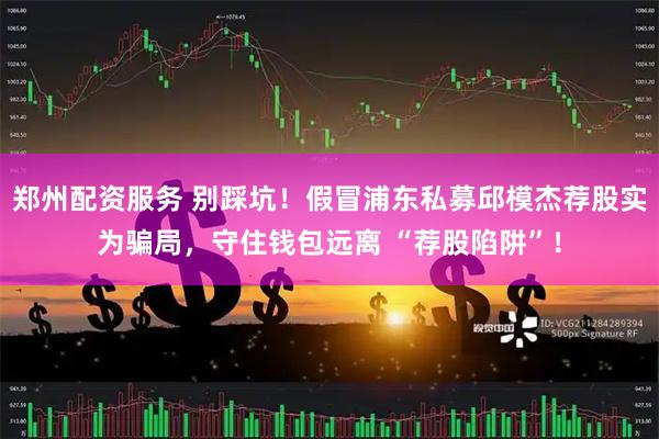 郑州配资服务 别踩坑！假冒浦东私募邱模杰荐股实为骗局，守住钱包远离 “荐股陷阱”！
